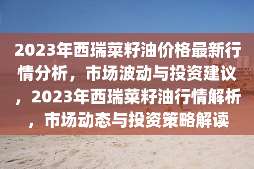 2023年西瑞菜籽油价格最新行情分析，市场波动与投资建议，2023年西瑞菜籽油行情解析，市场动态与投资策略解读