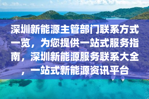 深圳新能源主管部门联系方式一览，为您提供一站式服务指南，深圳新能源服务联系大全，一站式新能源资讯平台