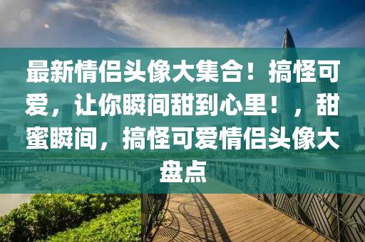 最新情侣头像大集合！搞怪可爱，让你瞬间甜到心里！，甜蜜瞬间，搞怪可爱情侣头像大盘点