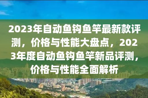 2023年自动鱼钩鱼竿最新款评测，价格与性能大盘点，2023年度自动鱼钩鱼竿新品评测，价格与性能全面解析