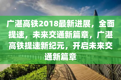 广湛高铁2018最新进展，全面提速，未来交通新篇章，广湛高铁提速新纪元，开启未来交通新篇章