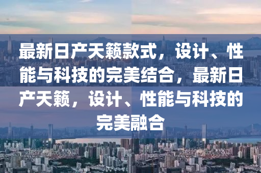 最新日产天籁款式，设计、性能与科技的完美结合，最新日产天籁，设计、性能与科技的完美融合