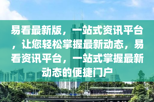 易看最新版，一站式资讯平台，让您轻松掌握最新动态，易看资讯平台，一站式掌握最新动态的便捷门户