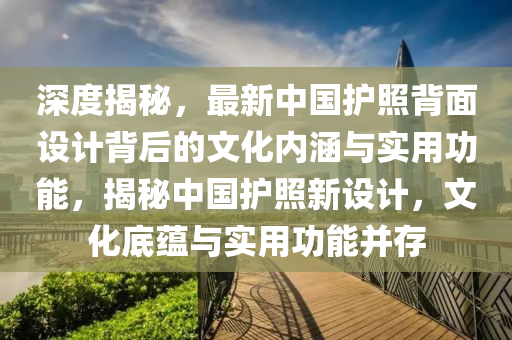 深度揭秘，最新中国护照背面设计背后的文化内涵与实用功能，揭秘中国护照新设计，文化底蕴与实用功能并存