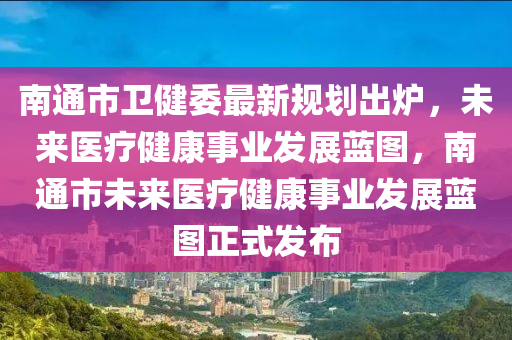 南通市卫健委最新规划出炉，未来医疗健康事业发展蓝图，南通市未来医疗健康事业发展蓝图正式发布