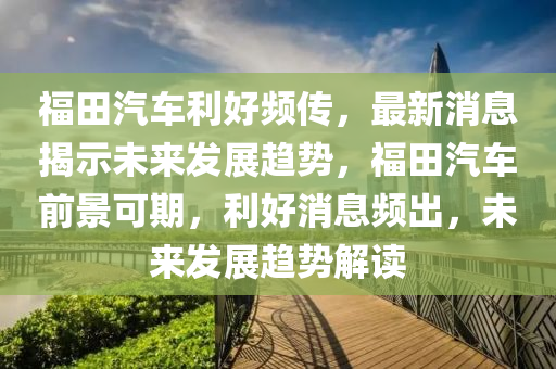 福田汽车利好频传，最新消息揭示未来发展趋势，福田汽车前景可期，利好消息频出，未来发展趋势解读