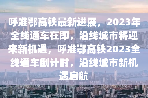 呼准鄂高铁最新进展，2023年全线通车在即，沿线城市将迎来新机遇，呼准鄂高铁2023全线通车倒计时，沿线城市新机遇启航