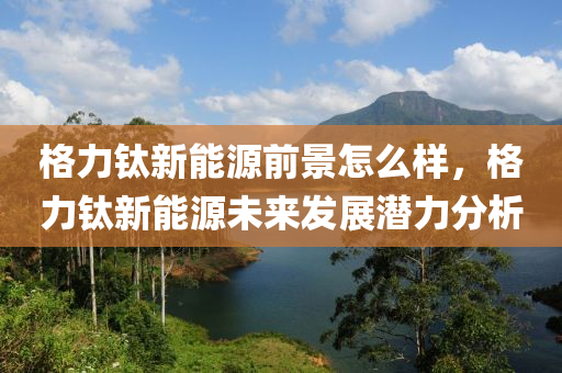 格力钛新能源前景怎么样，格力钛新能源未来发展潜力分析