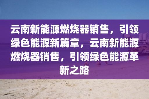 云南新能源燃烧器销售，引领绿色能源新篇章，云南新能源燃烧器销售，引领绿色能源革新之路