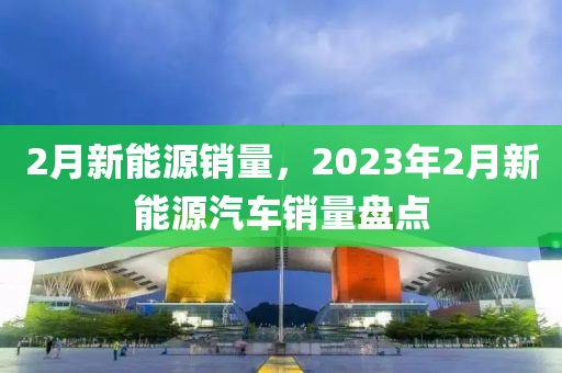 2月新能源销量，2023年2月新能源汽车销量盘点