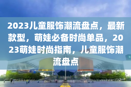 2023儿童服饰潮流盘点，最新款型，萌娃必备时尚单品，2023萌娃时尚指南，儿童服饰潮流盘点