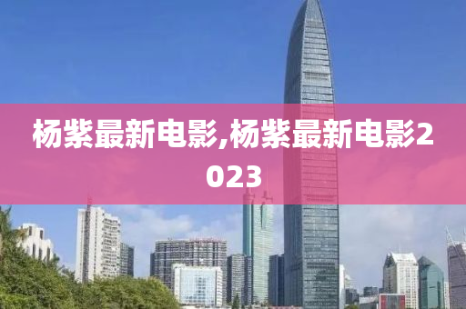 杨紫最新电影,杨紫最新电影2023