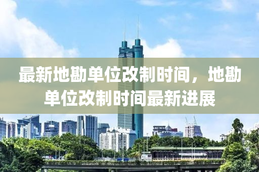 最新地勘单位改制时间，地勘单位改制时间最新进展