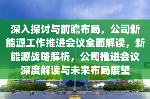 深入探讨与前瞻布局，公司新能源工作推进会议全面解读，新能源战略解析，公司推进会议深度解读与未来布局展望