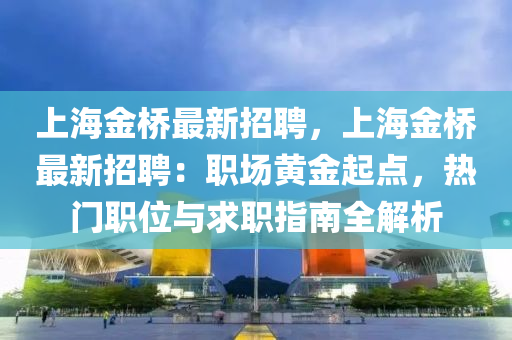 上海金桥最新招聘，上海金桥最新招聘：职场黄金起点，热门职位与求职指南全解析