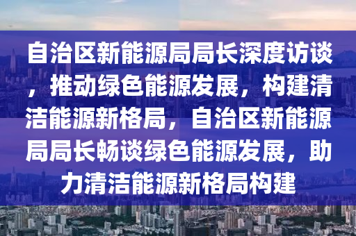 自治区新能源局局长深度访谈，推动绿色能源发展，构建清洁能源新格局，自治区新能源局局长畅谈绿色能源发展，助力清洁能源新格局构建