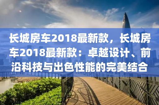 长城房车2018最新款，长城房车2018最新款：卓越设计、前沿科技与出色性能的完美结合