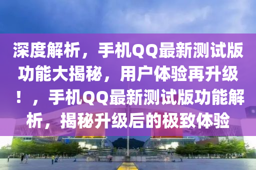 深度解析，手机QQ最新测试版功能大揭秘，用户体验再升级！，手机QQ最新测试版功能解析，揭秘升级后的极致体验