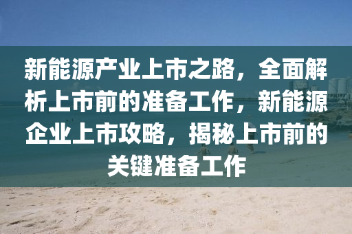 新能源产业上市之路，全面解析上市前的准备工作，新能源企业上市攻略，揭秘上市前的关键准备工作