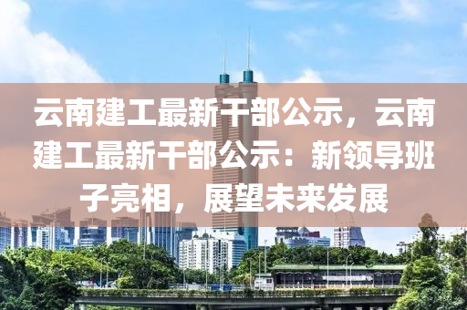 云南建工最新干部公示，云南建工最新干部公示：新领导班子亮相，展望未来发展