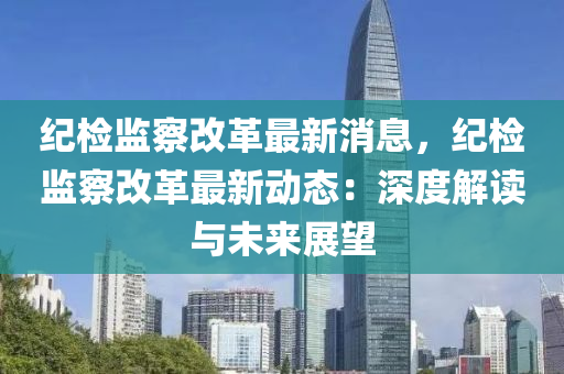 纪检监察改革最新消息，纪检监察改革最新动态：深度解读与未来展望