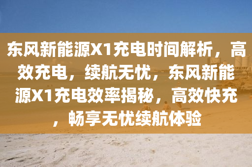 东风新能源X1充电时间解析，高效充电，续航无忧，东风新能源X1充电效率揭秘，高效快充，畅享无忧续航体验