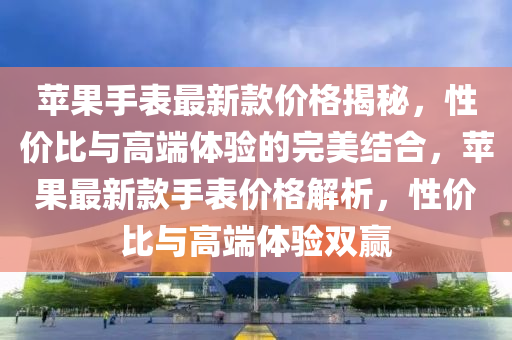 苹果手表最新款价格揭秘，性价比与高端体验的完美结合，苹果最新款手表价格解析，性价比与高端体验双赢