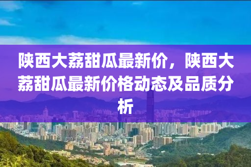 陕西大荔甜瓜最新价，陕西大荔甜瓜最新价格动态及品质分析