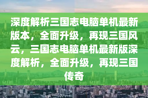 深度解析三国志电脑单机最新版本，全面升级，再现三国风云，三国志电脑单机最新版深度解析，全面升级，再现三国传奇