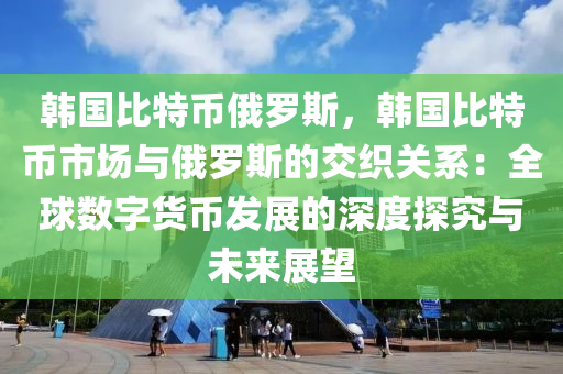 韩国比特币俄罗斯，韩国比特币市场与俄罗斯的交织关系：全球数字货币发展的深度探究与未来展望