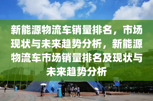 新能源物流车销量排名，市场现状与未来趋势分析，新能源物流车市场销量排名及现状与未来趋势分析