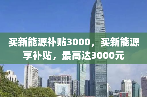 买新能源补贴3000，买新能源享补贴，最高达3000元