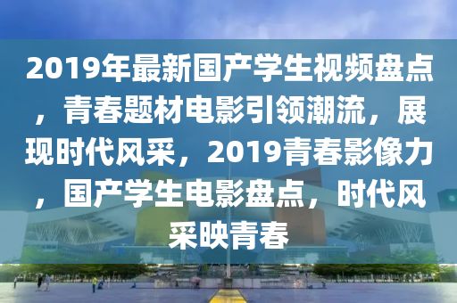 2019年最新国产学生视频盘点，青春题材电影引领潮流，展现时代风采，2019青春影像力，国产学生电影盘点，时代风采映青春