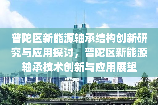 普陀区新能源轴承结构创新研究与应用探讨，普陀区新能源轴承技术创新与应用展望