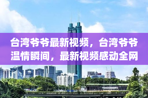 台湾爷爷最新视频，台湾爷爷温情瞬间，最新视频感动全网