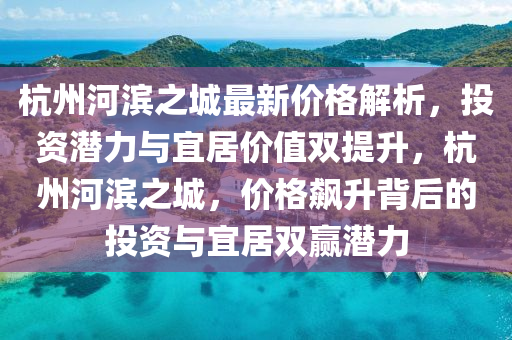 杭州河滨之城最新价格解析，投资潜力与宜居价值双提升，杭州河滨之城，价格飙升背后的投资与宜居双赢潜力