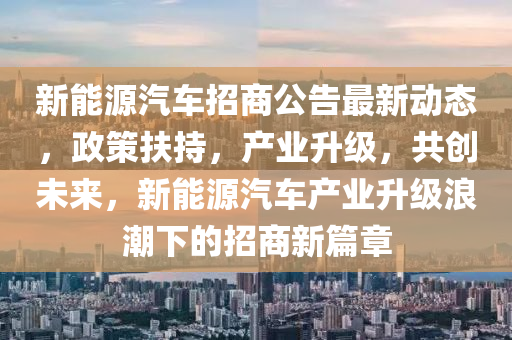 新能源汽车招商公告最新动态，政策扶持，产业升级，共创未来，新能源汽车产业升级浪潮下的招商新篇章