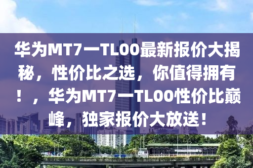 华为MT7一TL00最新报价大揭秘，性价比之选，你值得拥有！，华为MT7一TL00性价比巅峰，独家报价大放送！