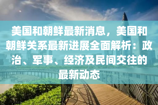 美国和朝鲜最新消息，美国和朝鲜关系最新进展全面解析：政治、军事、经济及民间交往的最新动态