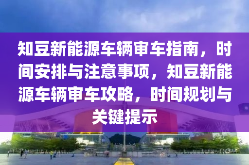 知豆新能源车辆审车指南，时间安排与注意事项，知豆新能源车辆审车攻略，时间规划与关键提示