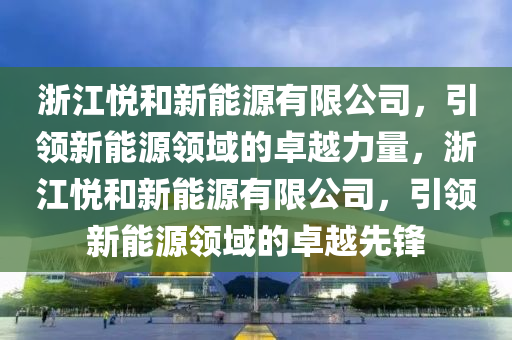 浙江悦和新能源有限公司，引领新能源领域的卓越力量，浙江悦和新能源有限公司，引领新能源领域的卓越先锋