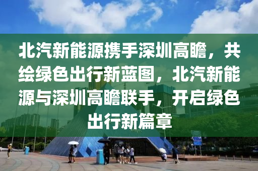 北汽新能源携手深圳高瞻，共绘绿色出行新蓝图，北汽新能源与深圳高瞻联手，开启绿色出行新篇章