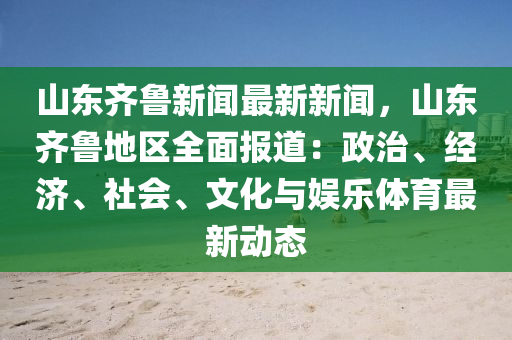 山东齐鲁新闻最新新闻，山东齐鲁地区全面报道：政治、经济、社会、文化与娱乐体育最新动态