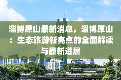 淄博原山最新消息，淄博原山：生态旅游新亮点的全面解读与最新进展