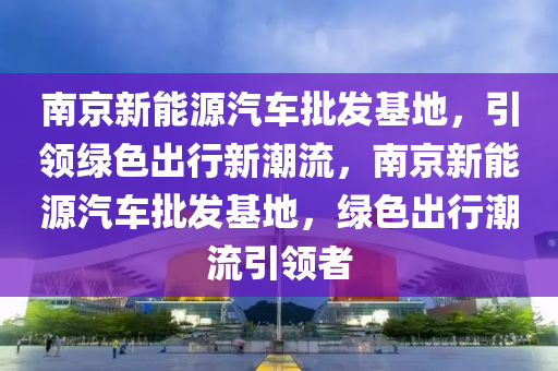 南京新能源汽车批发基地，引领绿色出行新潮流，南京新能源汽车批发基地，绿色出行潮流引领者