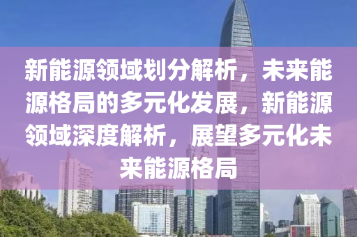 新能源领域划分解析，未来能源格局的多元化发展，新能源领域深度解析，展望多元化未来能源格局