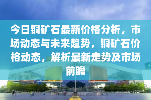 今日铜矿石最新价格分析，市场动态与未来趋势，铜矿石价格动态，解析最新走势及市场前瞻