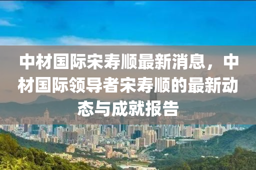 中材国际宋寿顺最新消息，中材国际领导者宋寿顺的最新动态与成就报告