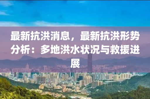 最新抗洪消息，最新抗洪形势分析：多地洪水状况与救援进展