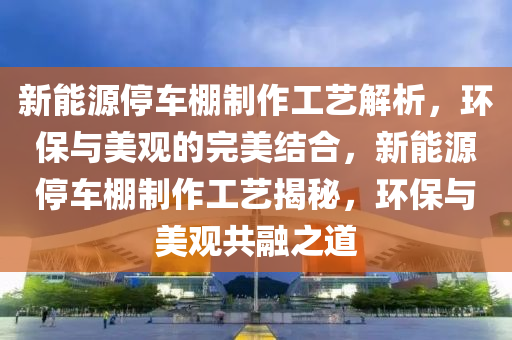 新能源停车棚制作工艺解析，环保与美观的完美结合，新能源停车棚制作工艺揭秘，环保与美观共融之道